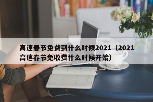 高速春节免费到什么时候2021（2021高速春节免收费什么时候开始）