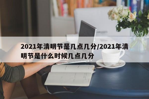 2021年清明节是几点几分/2021年清明节是什么时候几点几分