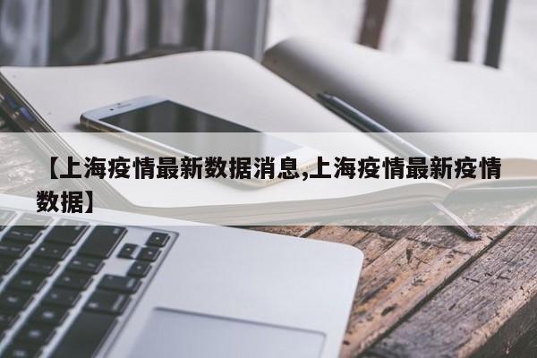 【上海疫情最新数据消息,上海疫情最新疫情数据】